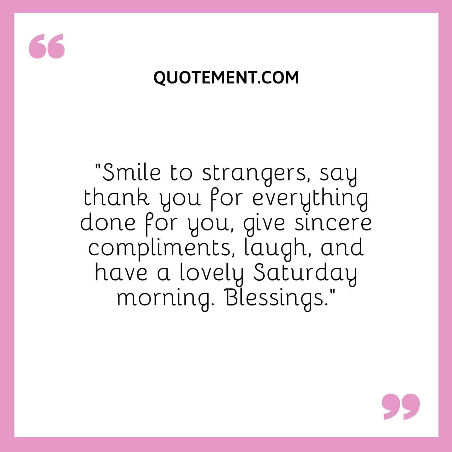 “Smile to strangers, say thank you for everything done for you, give sincere compliments, laugh, and have a lovely Saturday morning. Blessings.”