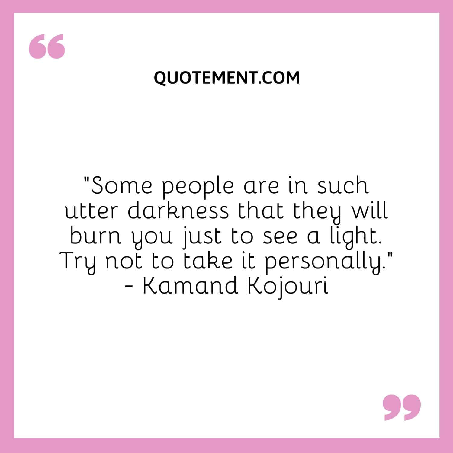 “Some people are in such utter darkness that they will burn you just to see a light. Try not to take it personally.” - Kamand Kojouri