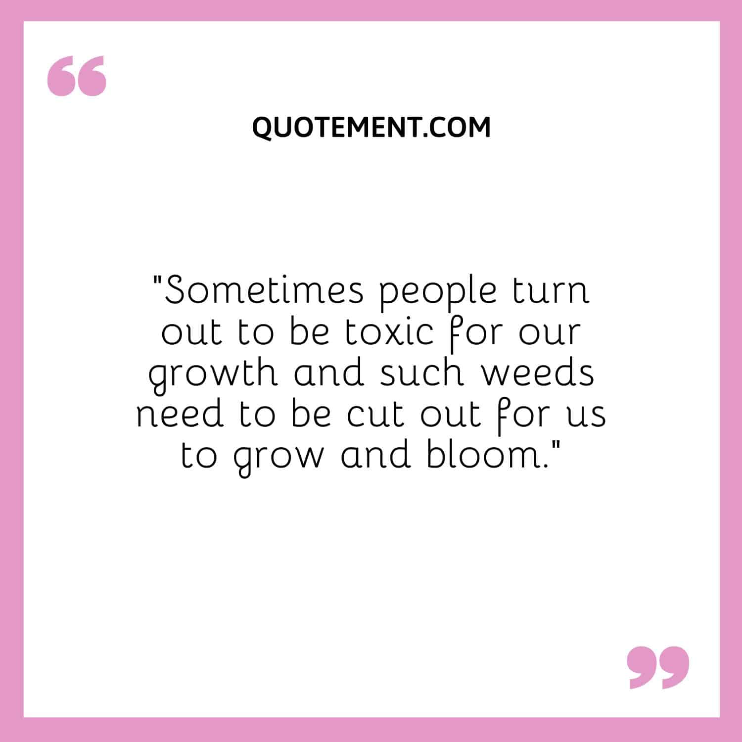 “Sometimes people turn out to be toxic for our growth and such weeds need to be cut out for us to grow and bloom.”