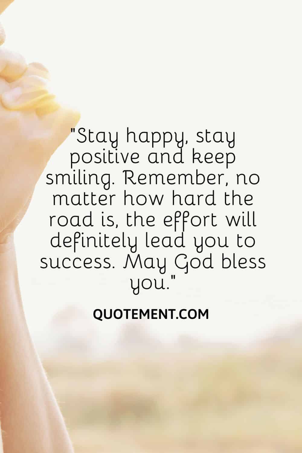 “Stay happy, stay positive and keep smiling. Remember, no matter how hard the road is, the effort will definitely lead you to success. May God bless you.”