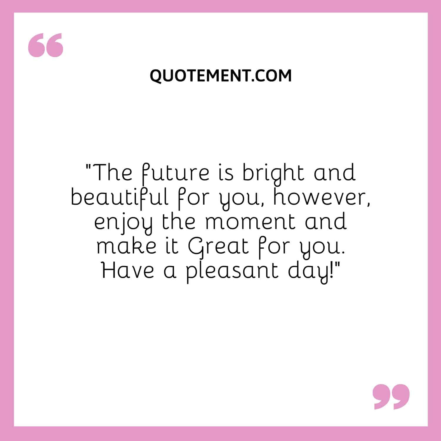 “The future is bright and beautiful for you, however, enjoy the moment and make it Great for you. Have a pleasant day!”