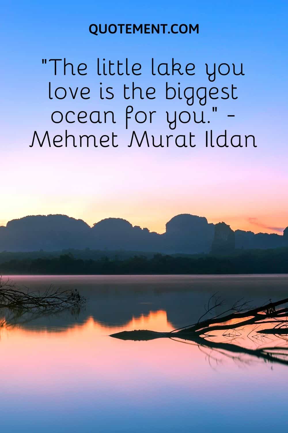 “The little lake you love is the biggest ocean for you.” - Mehmet Murat Ildan