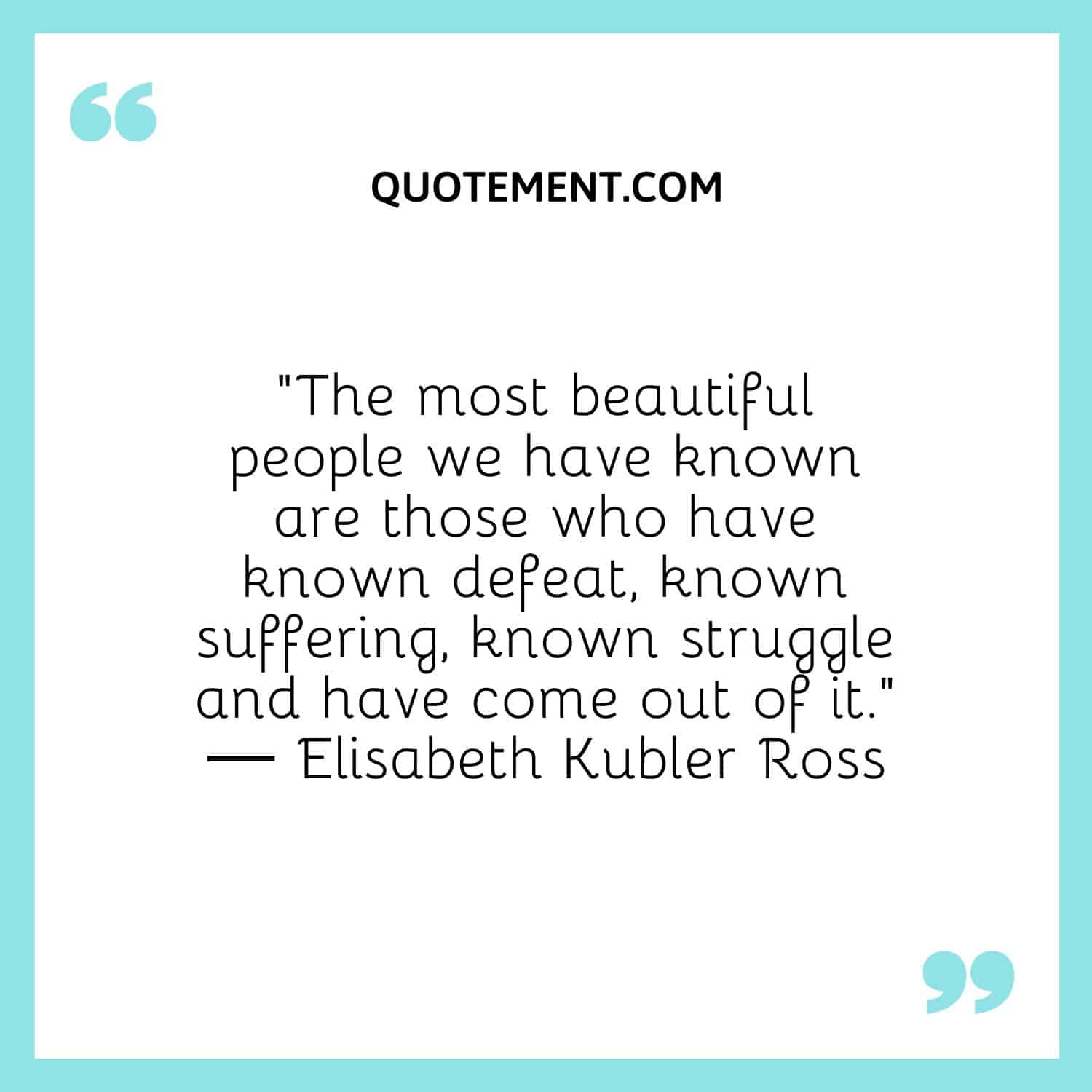 The most beautiful people we have known are those who have known defeat, known suffering, known struggle and have come out of it