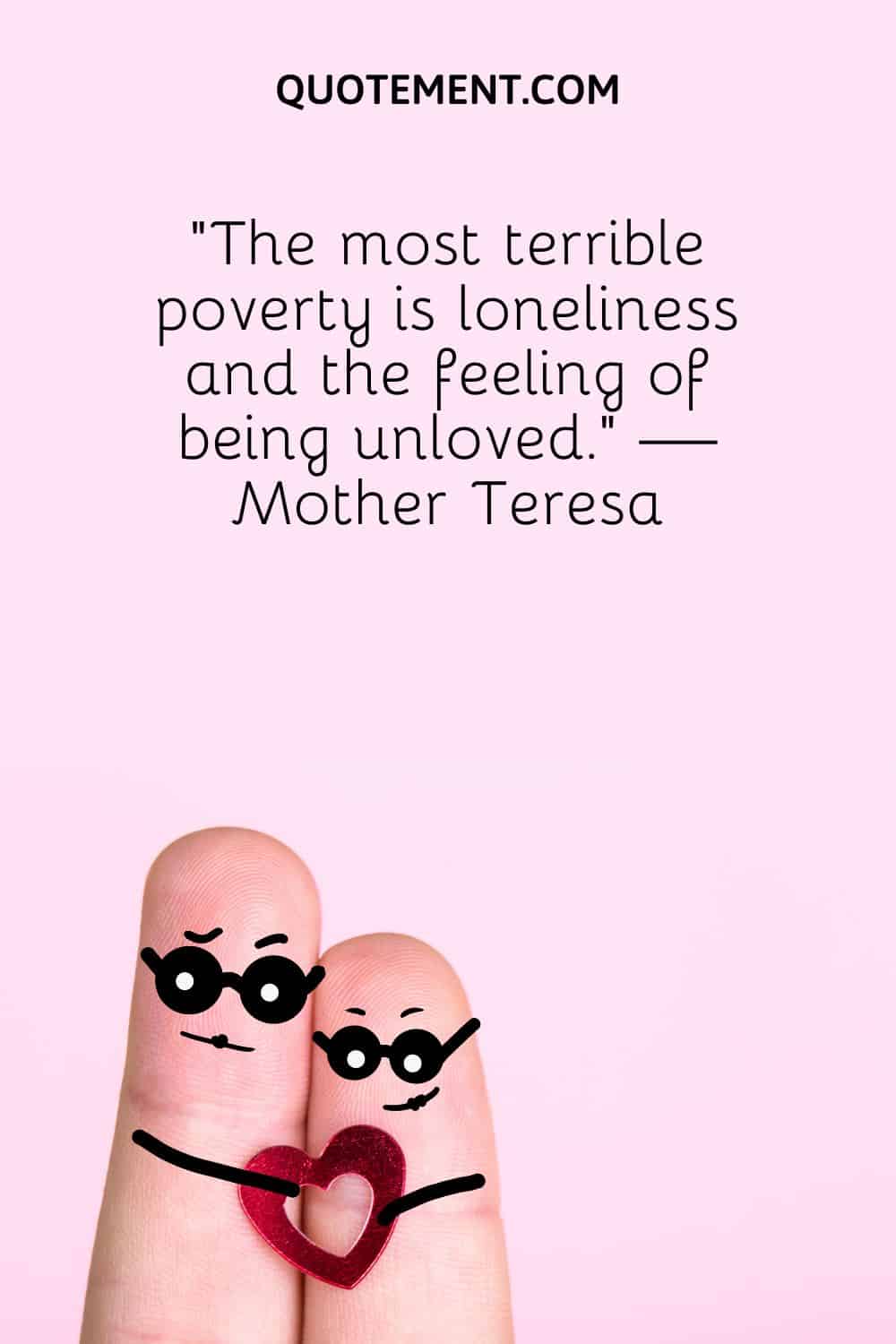 “The most terrible poverty is loneliness and the feeling of being unloved.” — Mother Teresa