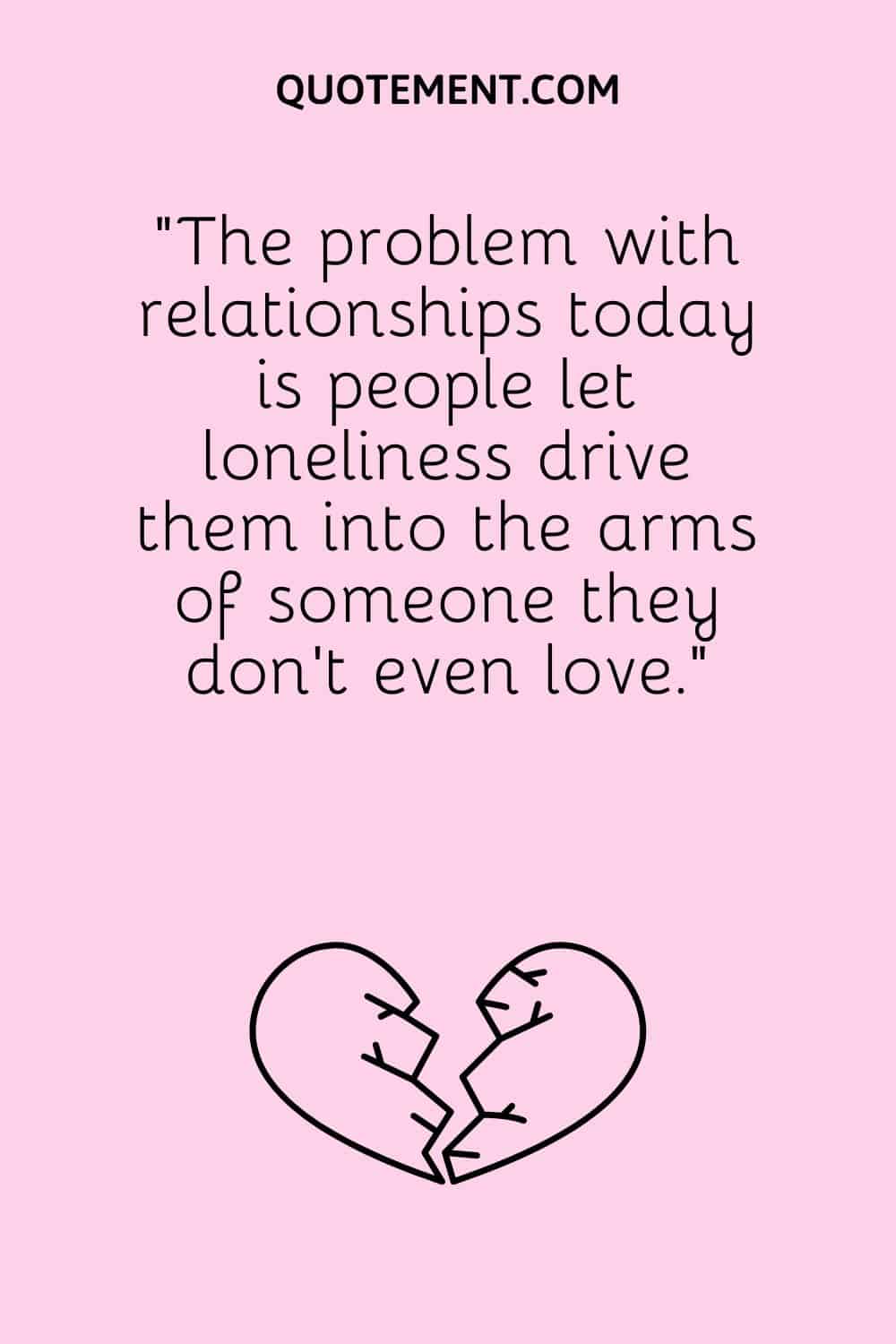 “The problem with relationships today is people let loneliness drive them into the arms of someone they don’t even love.”