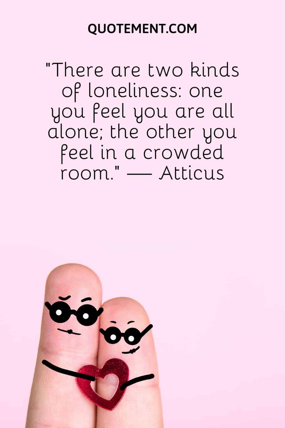 “There are two kinds of loneliness one you feel you are all alone; the other you feel in a crowded room.” — Atticus