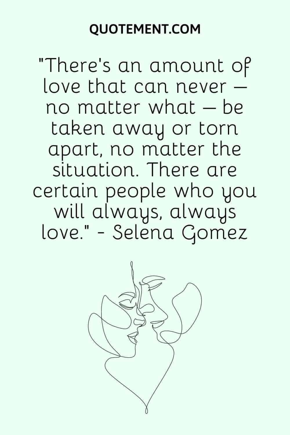 “There’s an amount of love that can never – no matter what – be taken away or torn apart, no matter the situation. There are certain people who you will always, always love.” - Selena Gomez