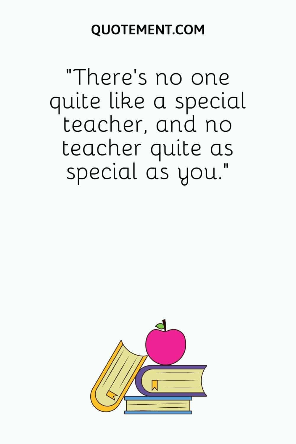There's no one quite like a special teacher, and no teacher quite as special as you.