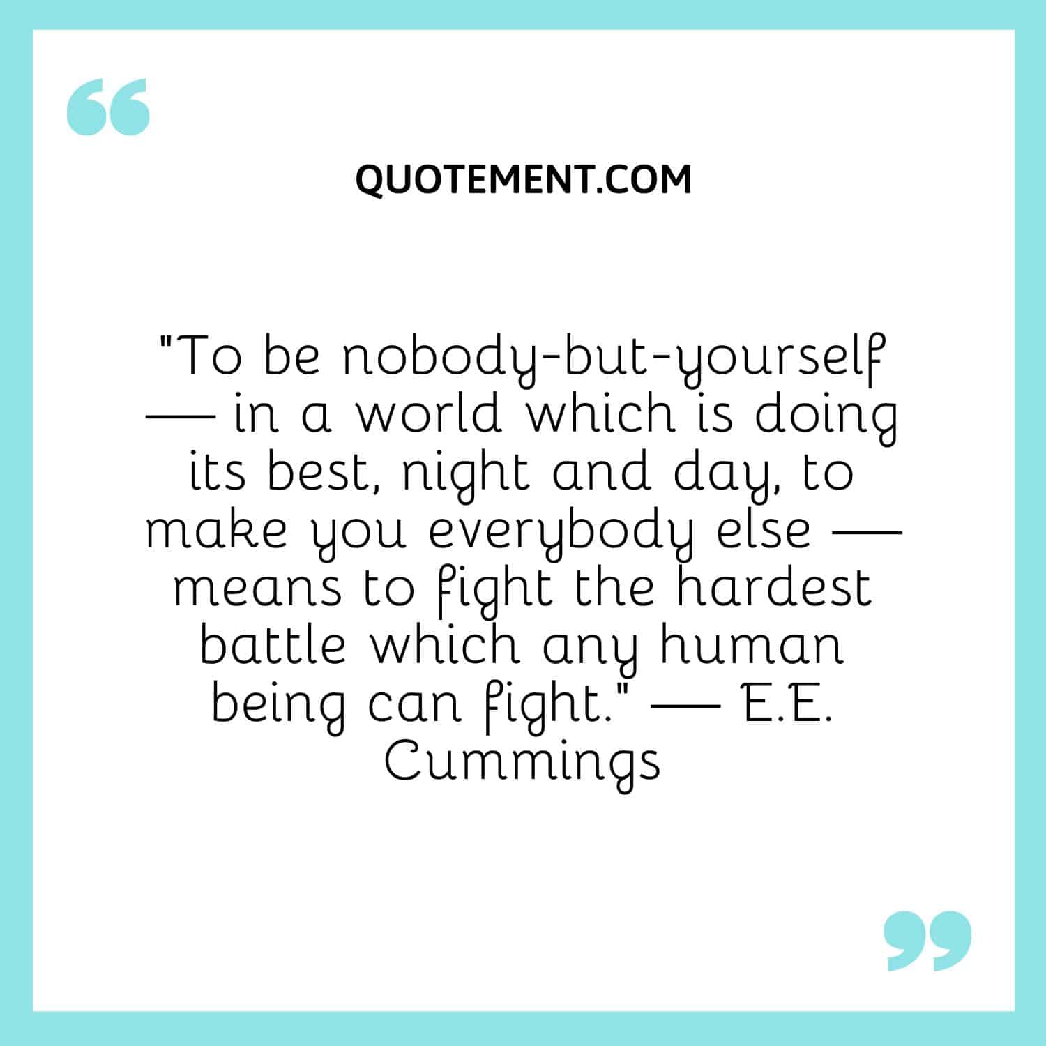 To be nobody-but-yourself — in a world which is doing its best, night and day, to make you everybody else — means to fight the hardest battle which any human being can fight