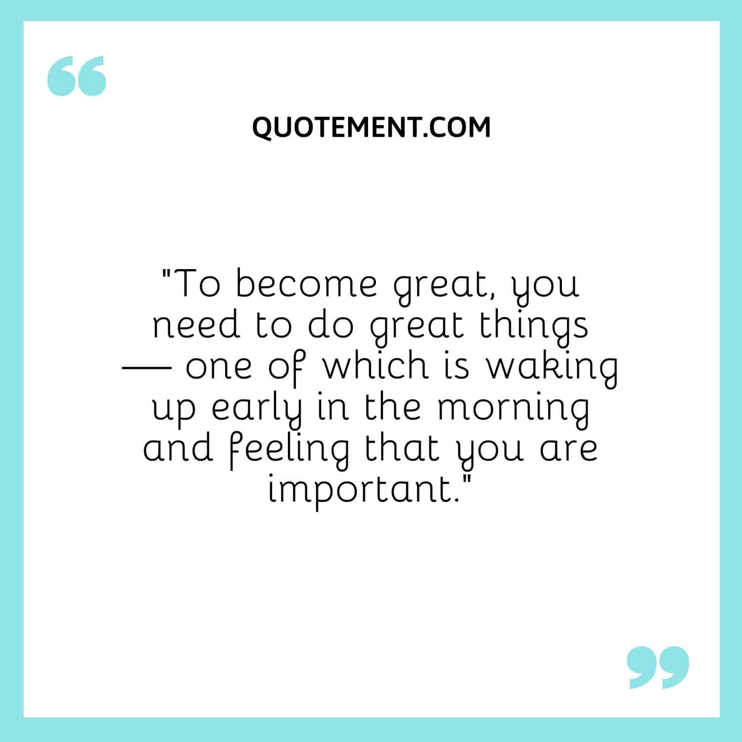 “To become great, you need to do great things — one of which is waking up early in the morning and feeling that you are important.”