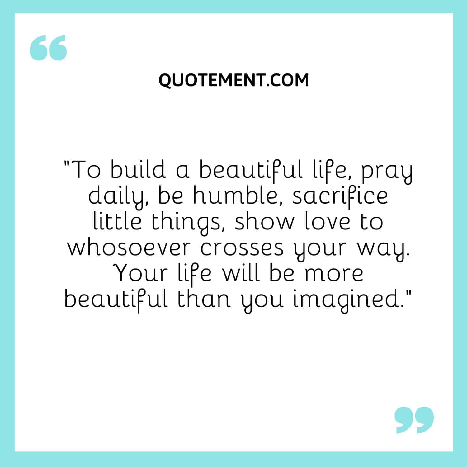 “To build a beautiful life, pray daily, be humble, sacrifice little things, show love to whosoever crosses your way. Your life will be more beautiful than you imagined.”