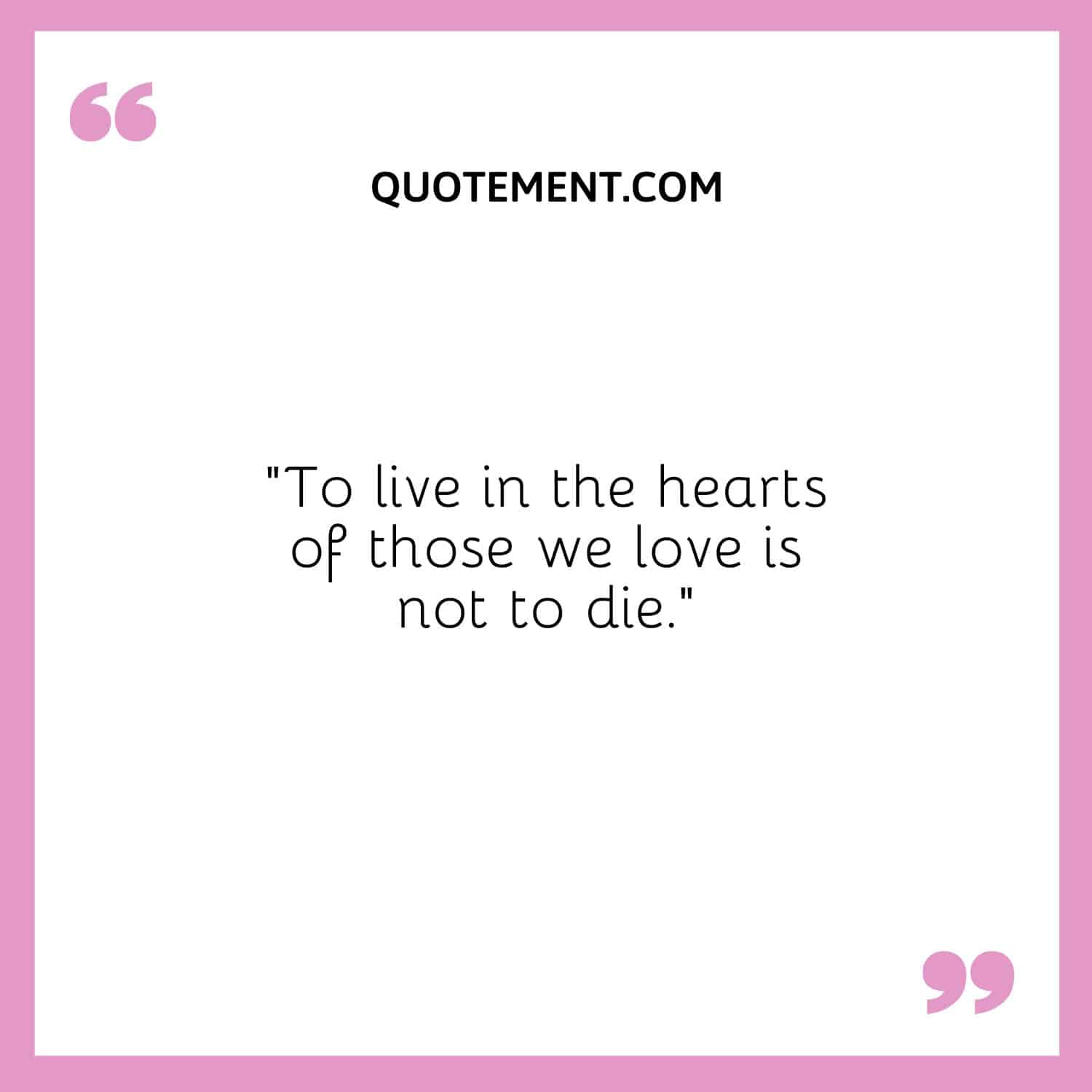 To live in the hearts of those we love is not to die