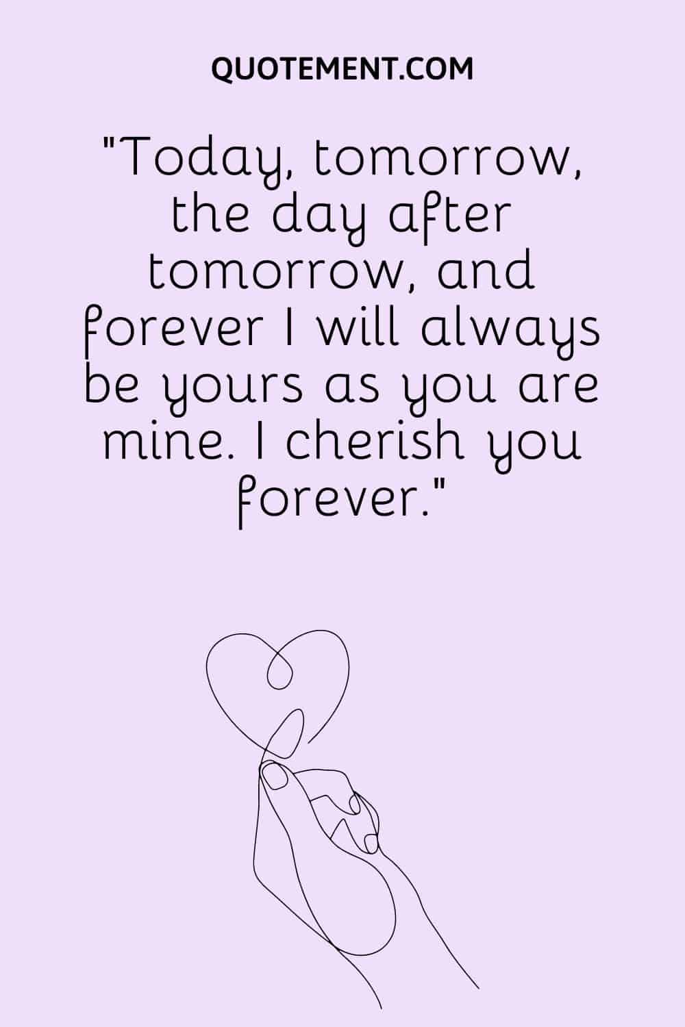 Today, tomorrow, the day after tomorrow, and forever I will always be yours as you are mine.