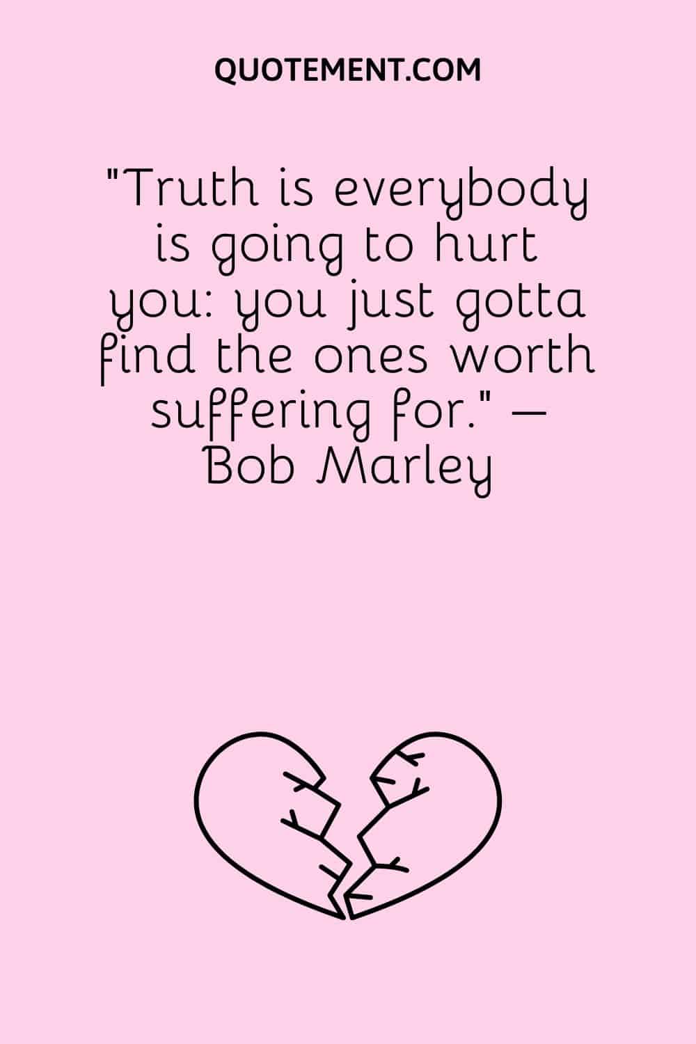 “Truth is everybody is going to hurt you you just gotta find the ones worth suffering for.” – Bob Marley