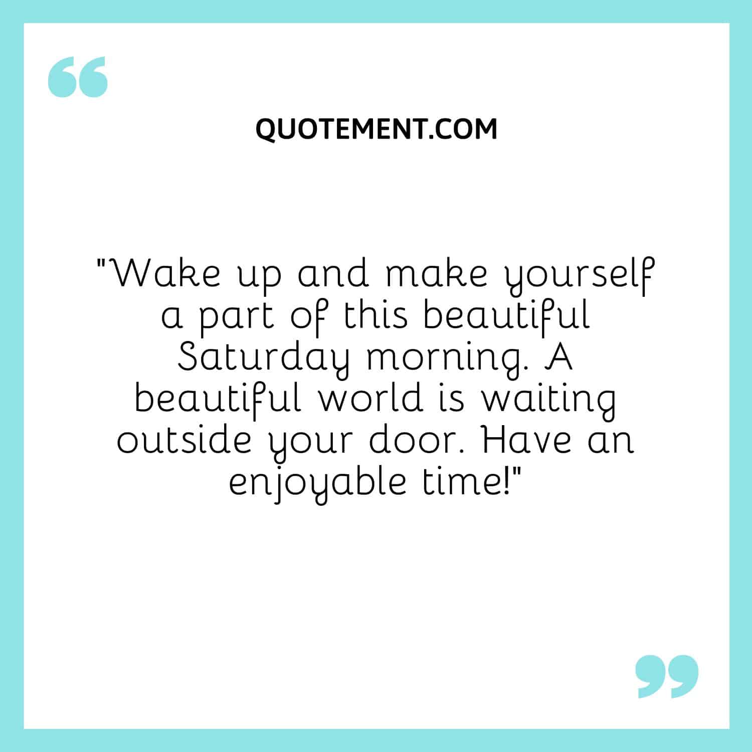 “Wake up and make yourself a part of this beautiful Saturday morning. A beautiful world is waiting outside your door. Have an enjoyable time!”