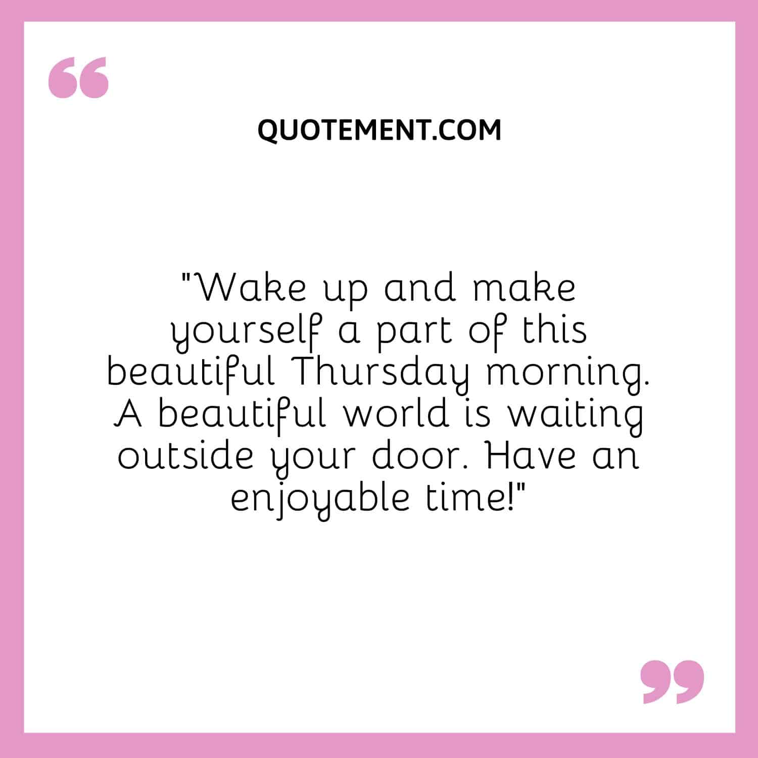 “Wake up and make yourself a part of this beautiful Thursday morning. A beautiful world is waiting outside your door. Have an enjoyable time!”