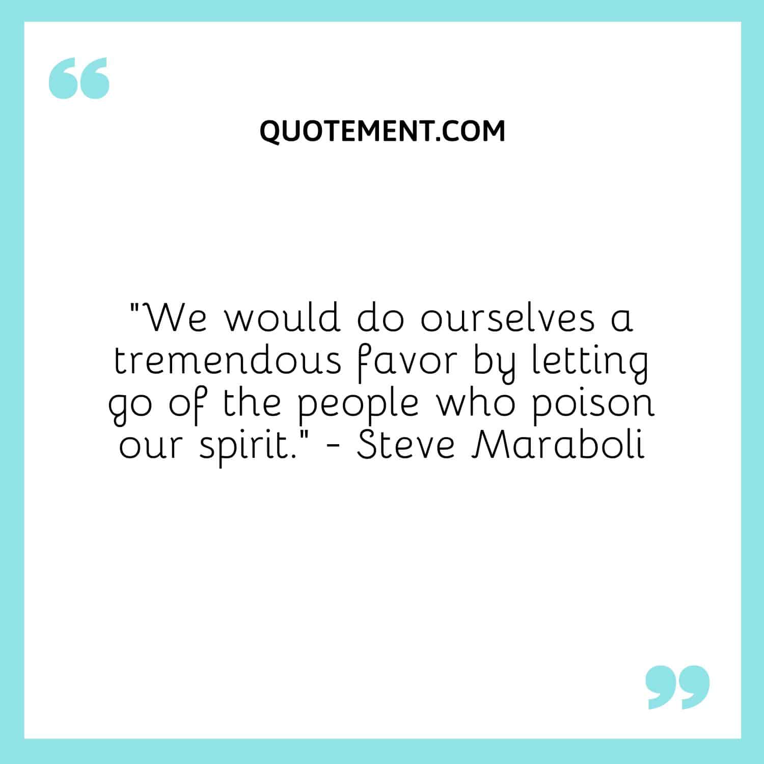 “We would do ourselves a tremendous favor by letting go of the people who poison our spirit.” - Steve Maraboli