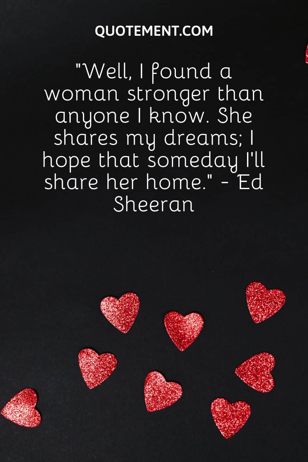 “Well, I found a woman stronger than anyone I know. She shares my dreams; I hope that someday I’ll share her home.” - Ed Sheeran