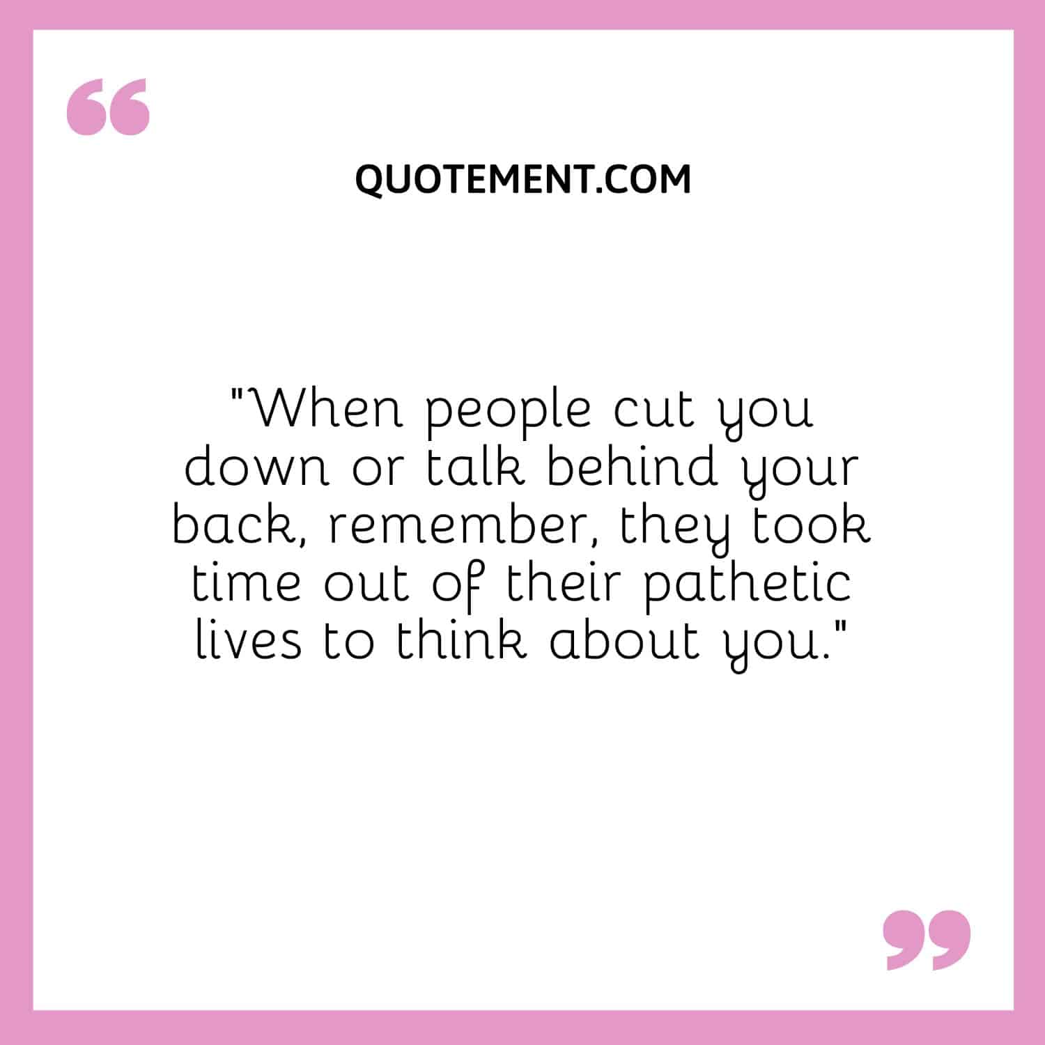 “When people cut you down or talk behind your back, remember, they took time out of their pathetic lives to think about you.”