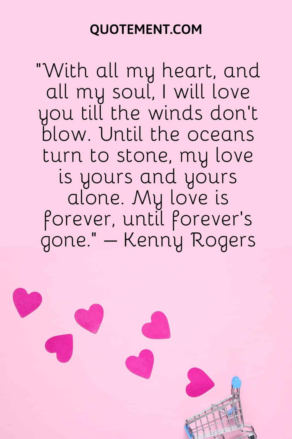 “With all my heart, and all my soul, I will love you till the winds don’t blow. Until the oceans turn to stone, my love is yours and yours alone. My love is forever, until forever’s gone.” – Kenny Rogers