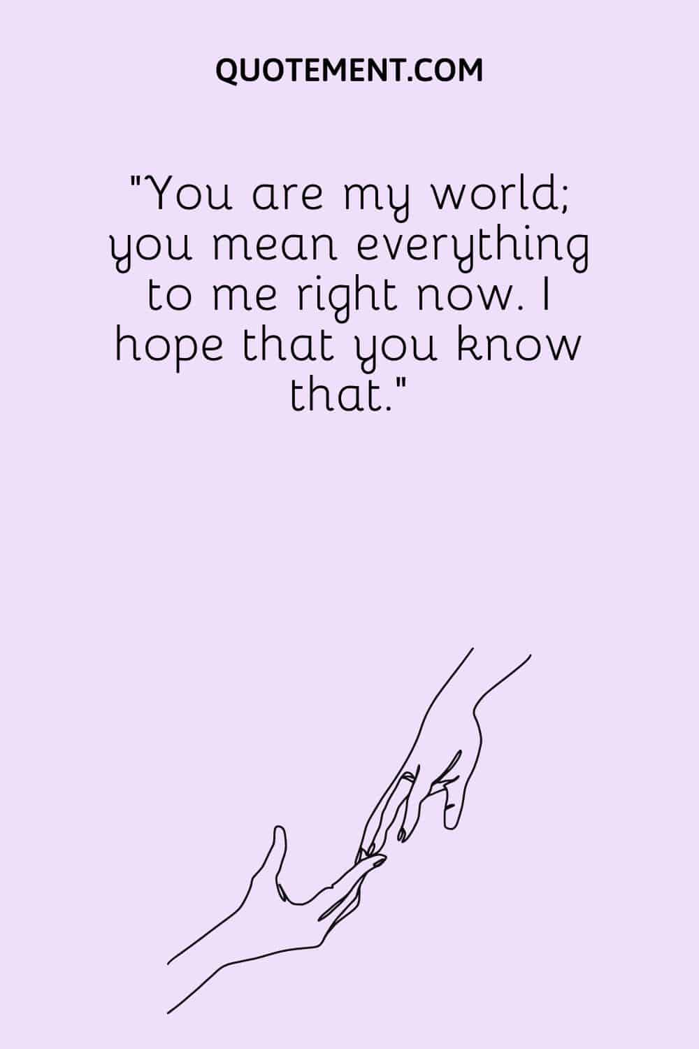 You are my world; you mean everything to me right now. I hope that you know that.