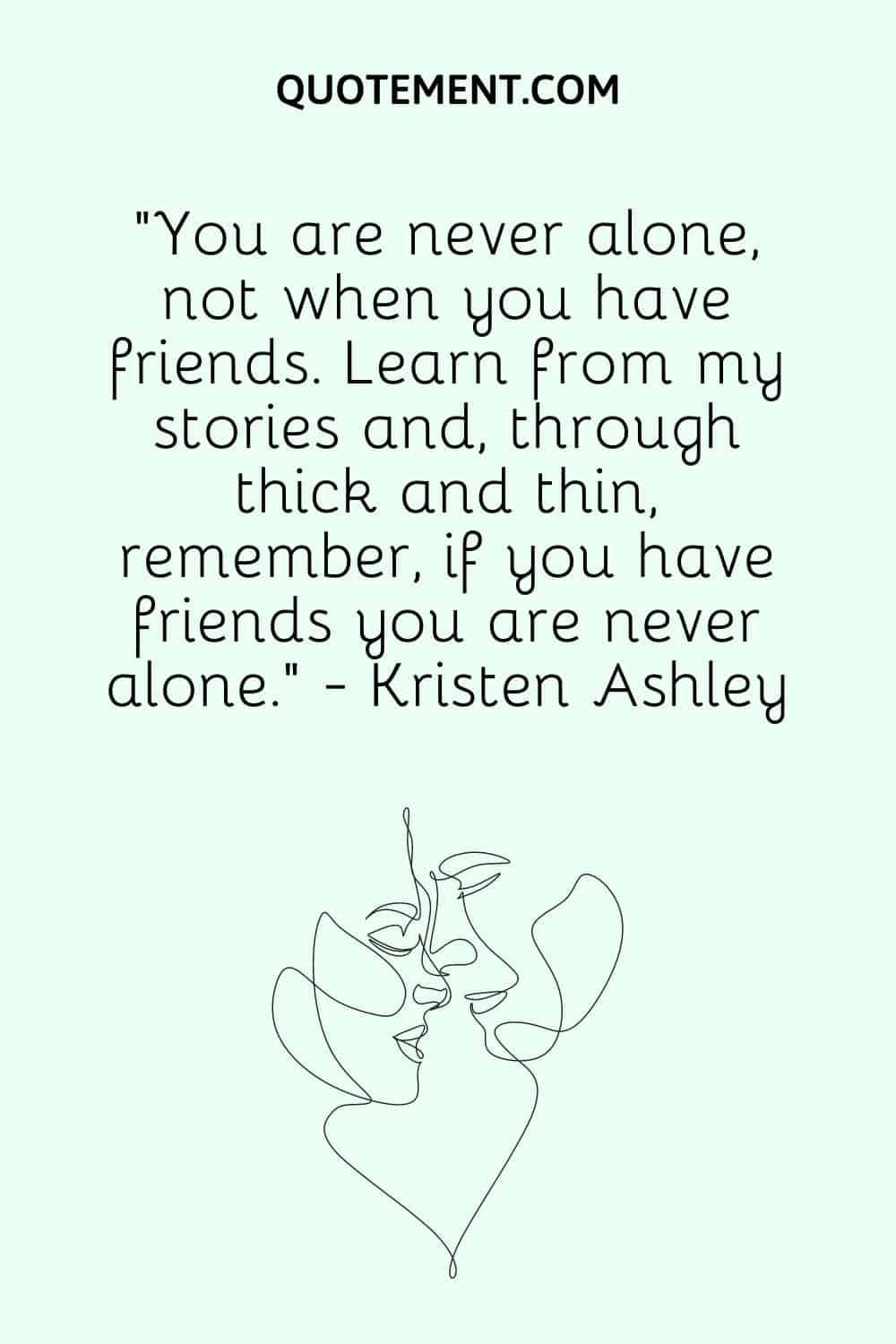 “You are never alone, not when you have friends. Learn from my stories and, through thick and thin, remember, if you have friends you are never alone.” - Kristen Ashley