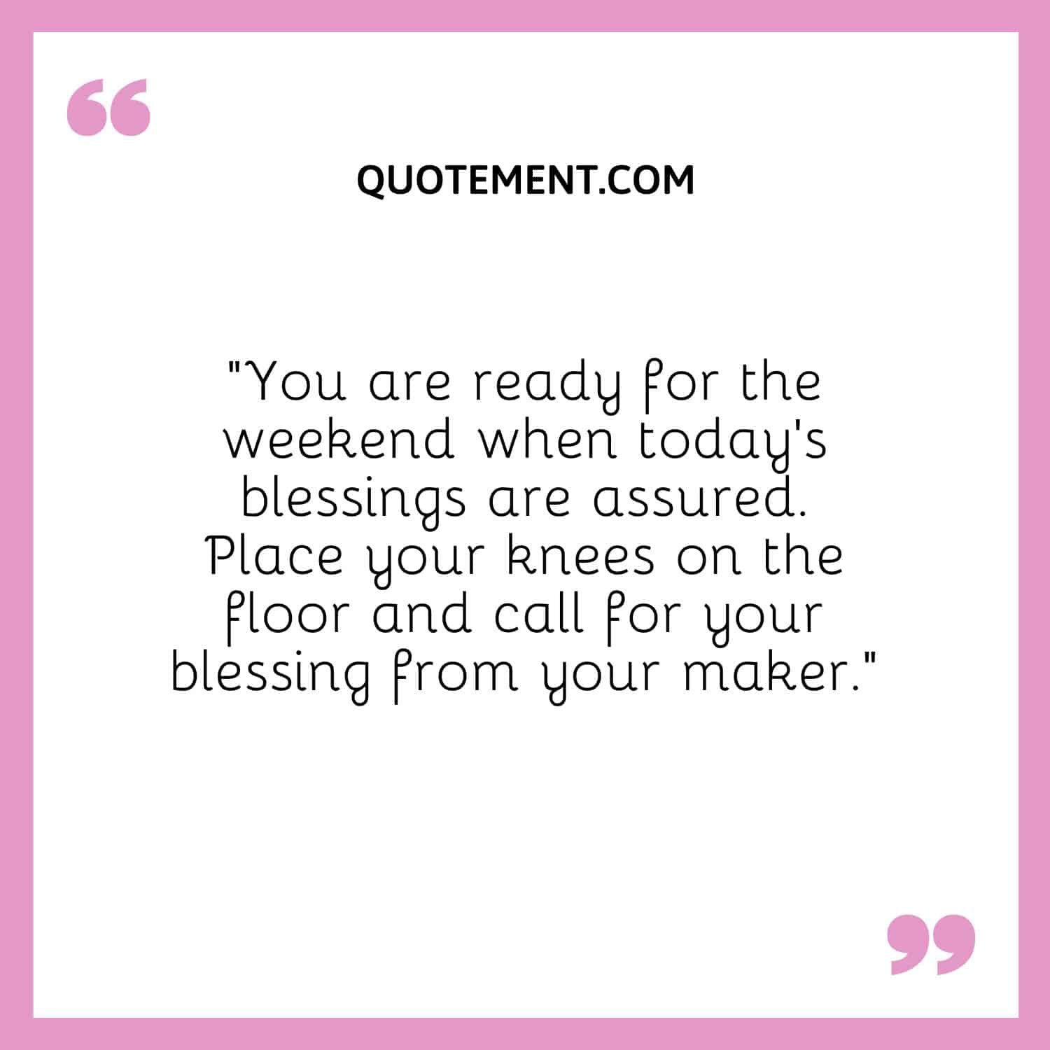 “You are ready for the weekend when today’s blessings are assured. Place your knees on the floor and call for your blessing from your maker.”