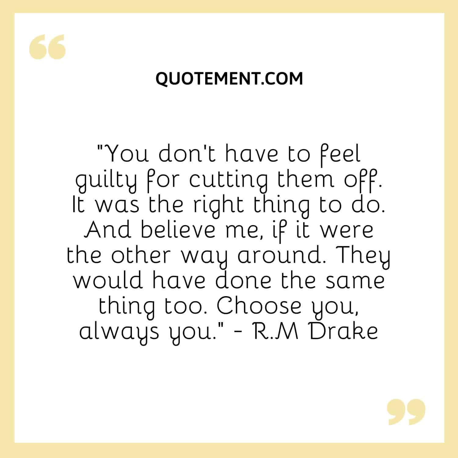 “You don't have to feel guilty for cutting them off. It was the right thing to do. And believe me, if it were the other way around. They would have done the same thing too. Choose you, always you.” - R.M Drake