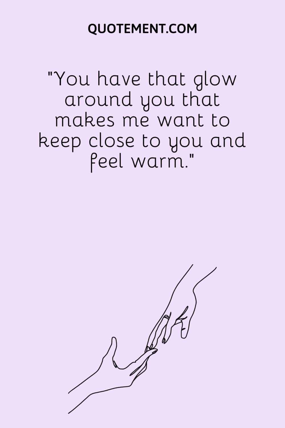 You have that glow around you that makes me want to keep close to you and feel warm