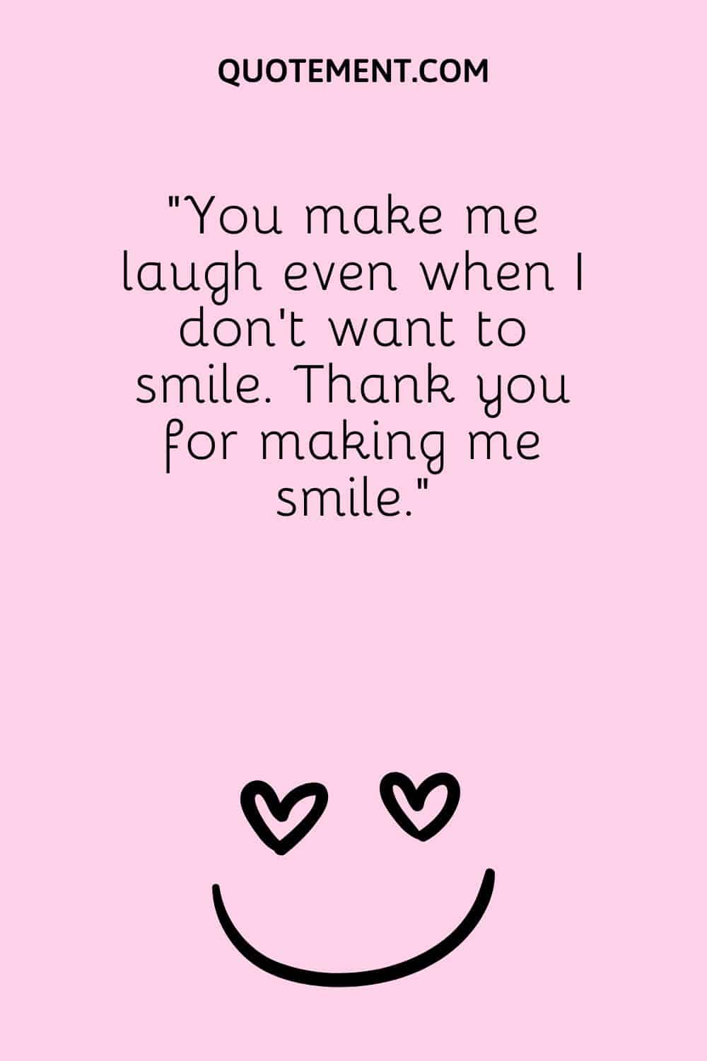 You make me laugh even when I don’t want to smile.