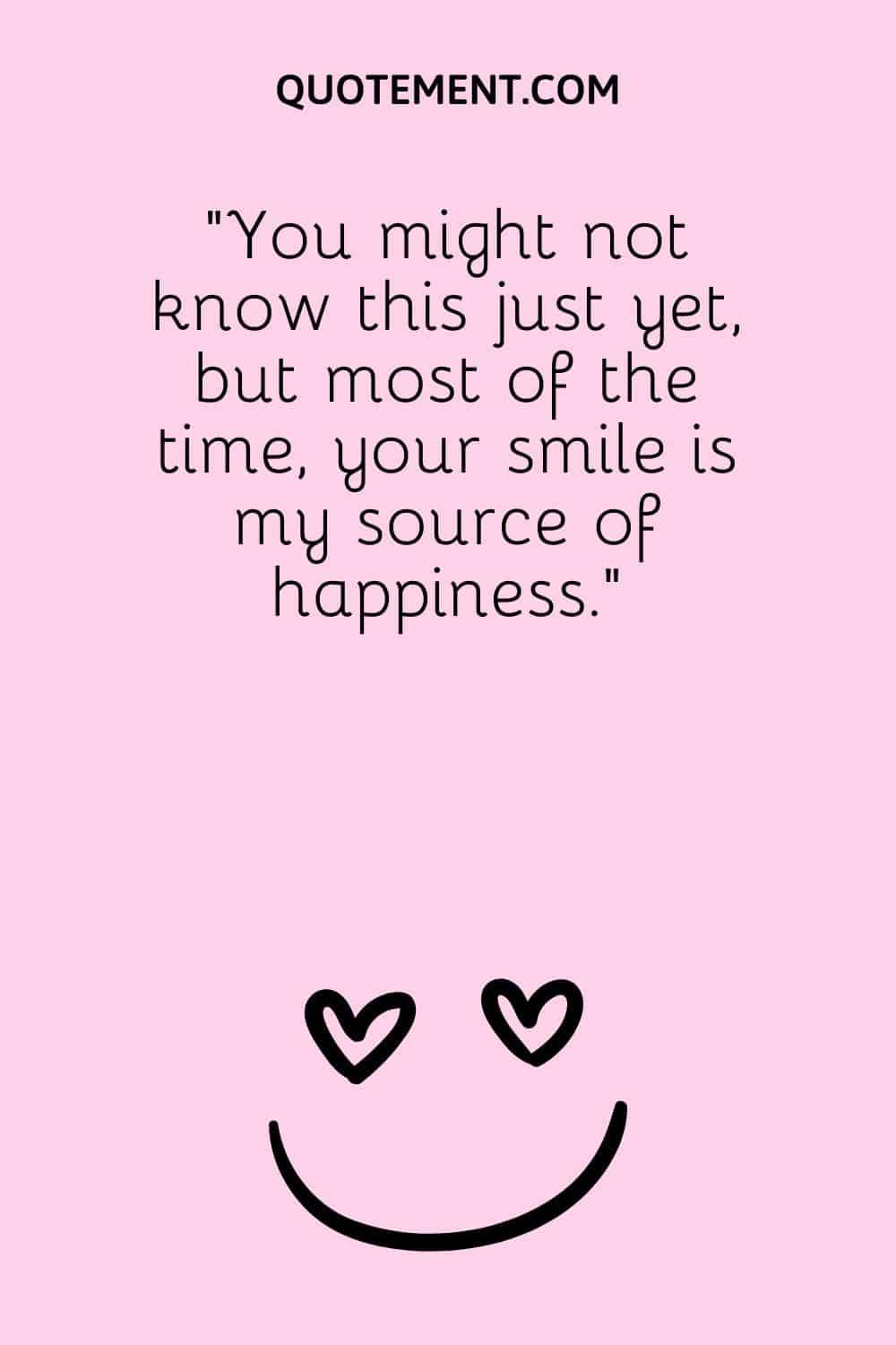 You might not know this just yet, but most of the time, your smile is my source of happiness