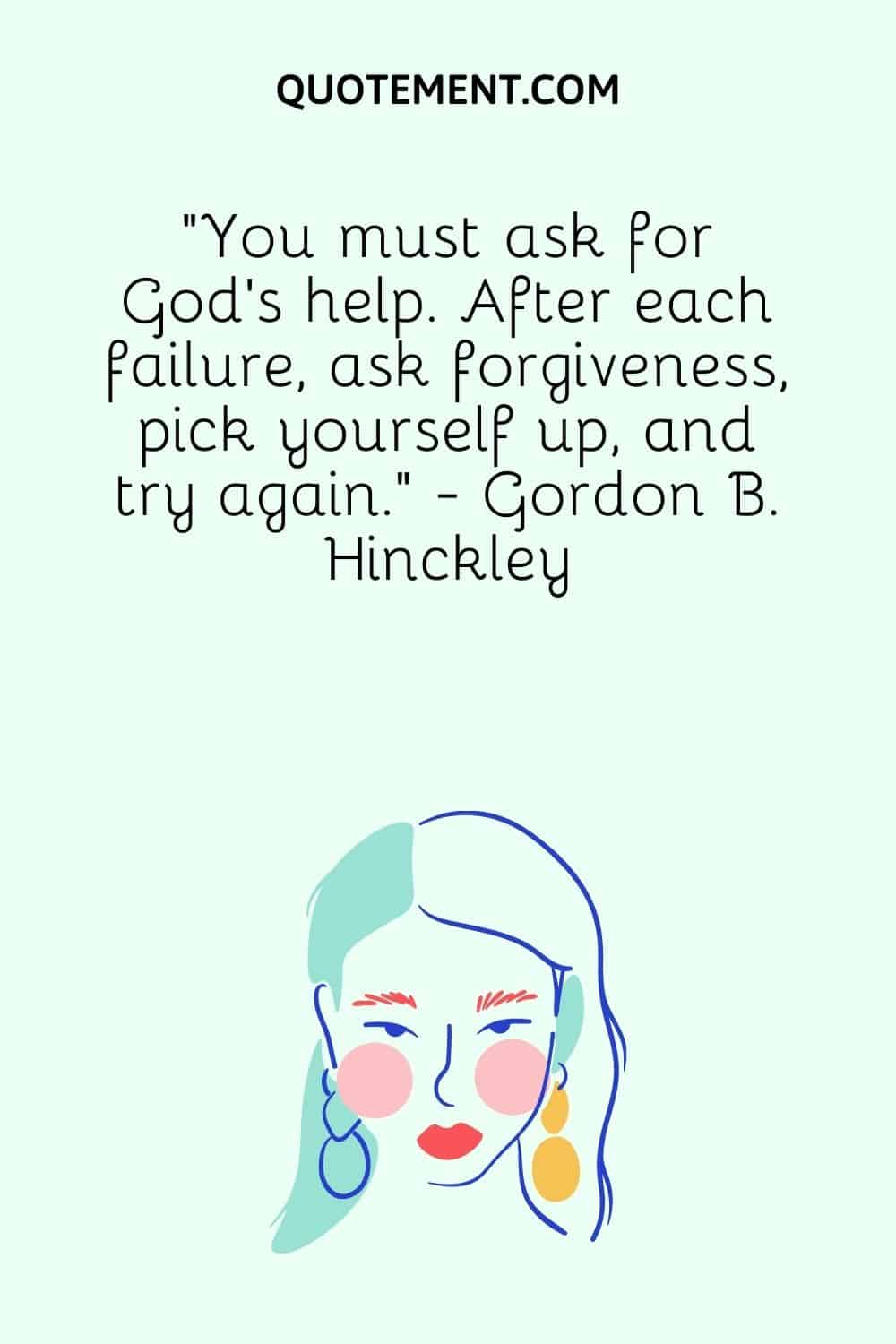 “You must ask for God's help. After each failure, ask forgiveness, pick yourself up, and try again.” - Gordon B. Hinckley