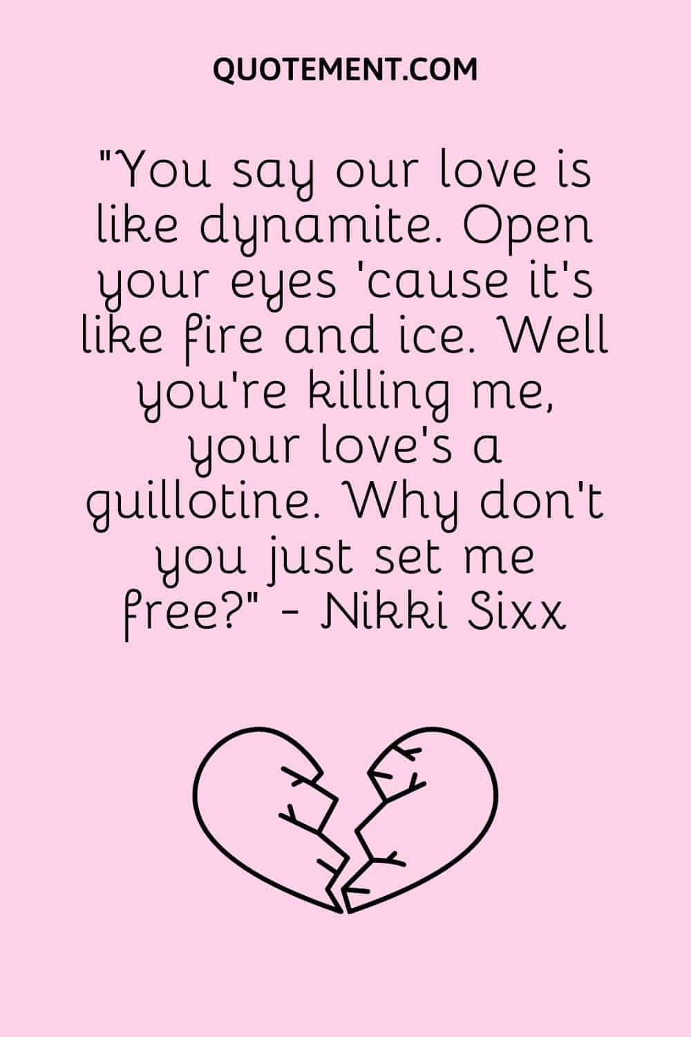 “You say our love is like dynamite. Open your eyes 'cause it's like fire and ice. Well you're killing me, your love's a guillotine. Why don't you just set me free” - Nikki Sixx