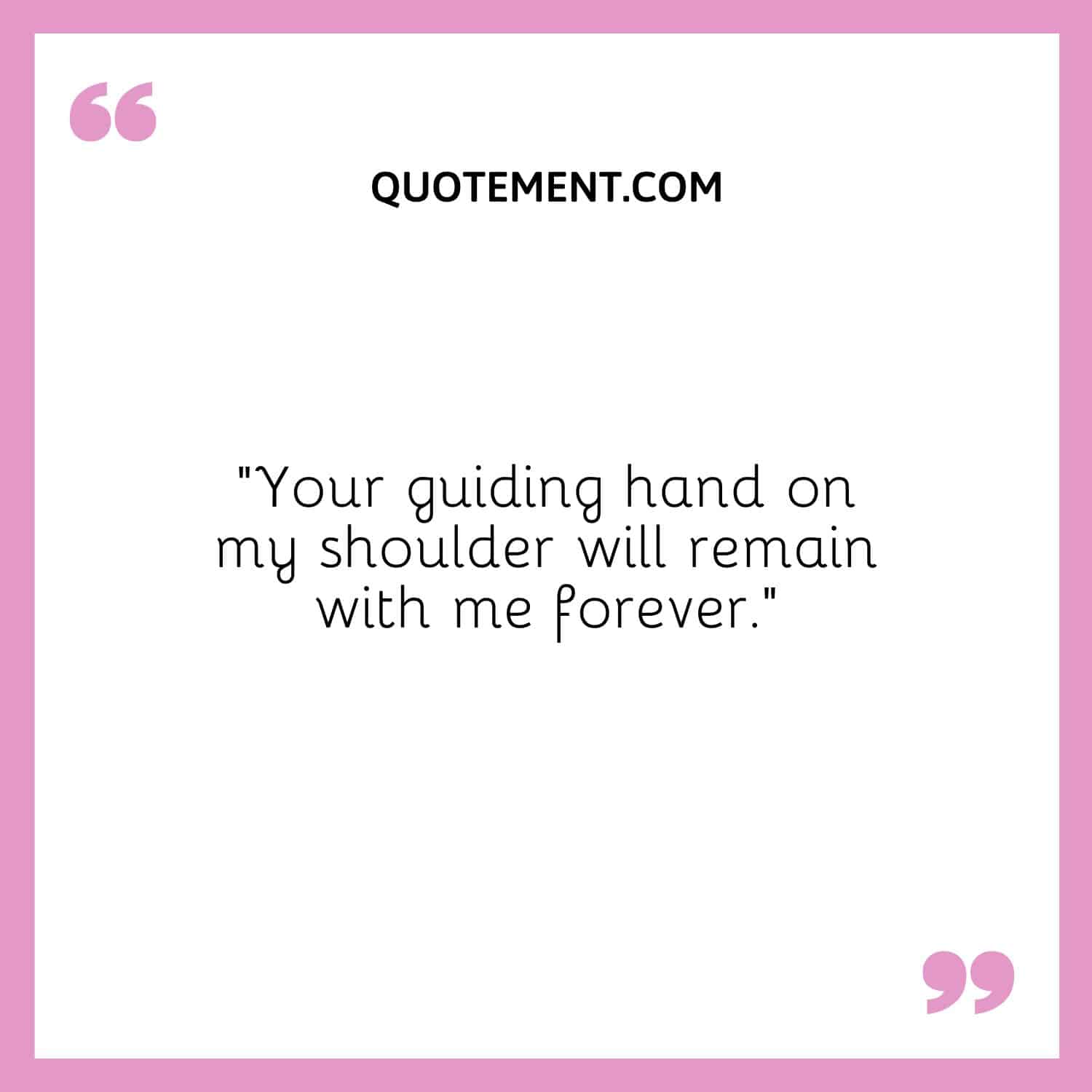 Your guiding hand on my shoulder will remain with me forever