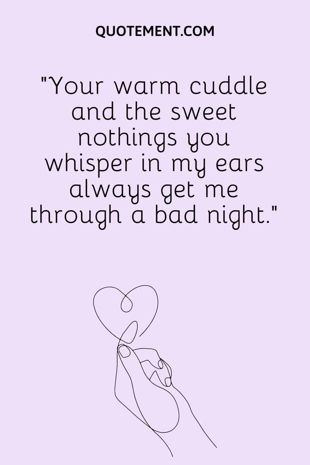 Your warm cuddle and the sweet nothings you whisper in my ears always get me through a bad night