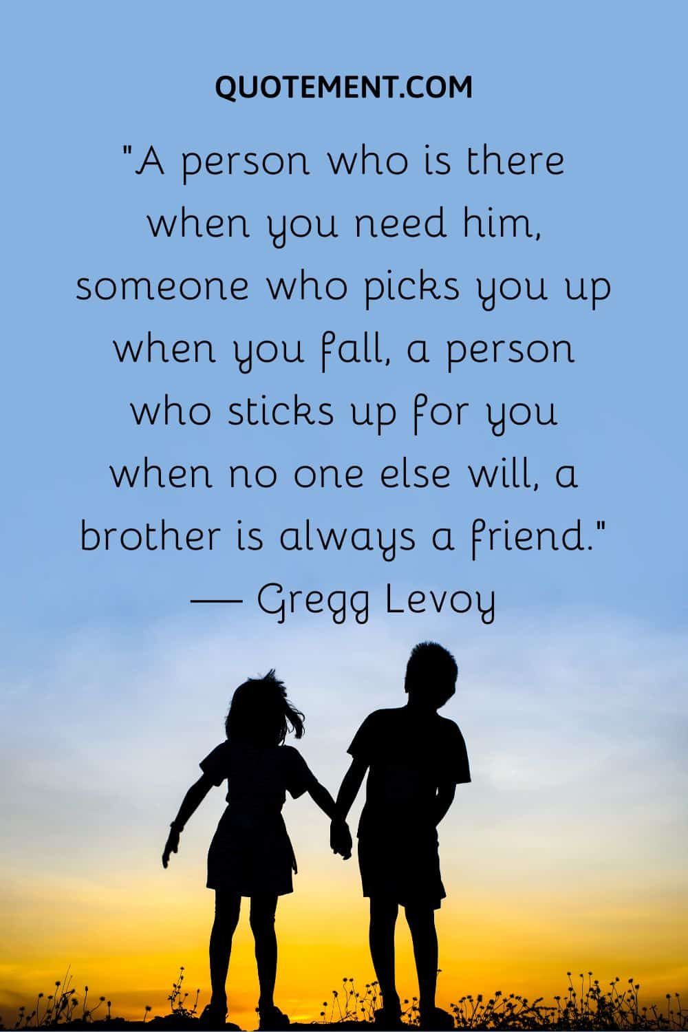“A person who is there when you need him, someone who picks you up when you fall, a person who sticks up for you when no one else will, a brother is always a friend.”