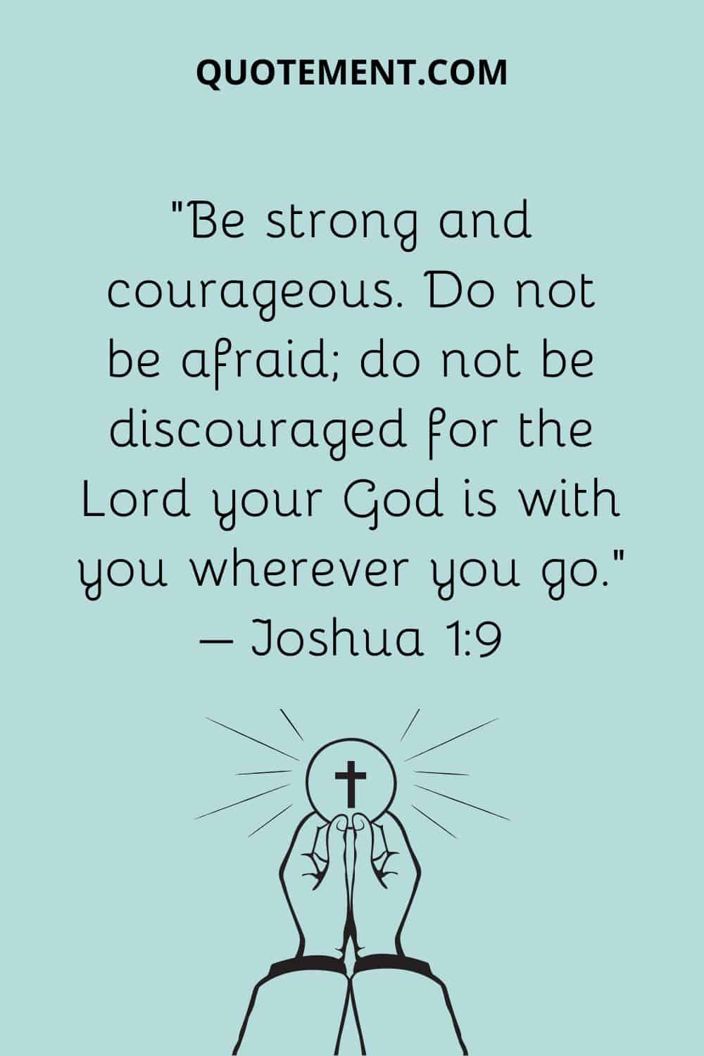 “Be strong and courageous. Do not be afraid; do not be discouraged for the Lord your God is with you wherever you go.” – Joshua 19