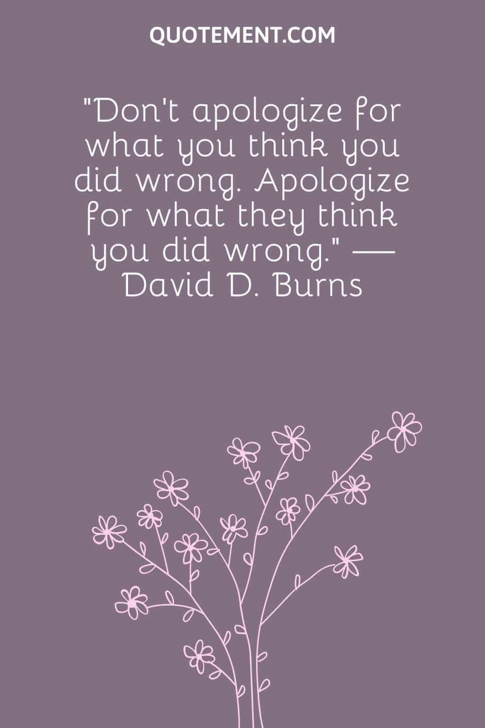 “Don't apologize for what you think you did wrong. Apologize for what they think you did wrong.” — David D. Burns