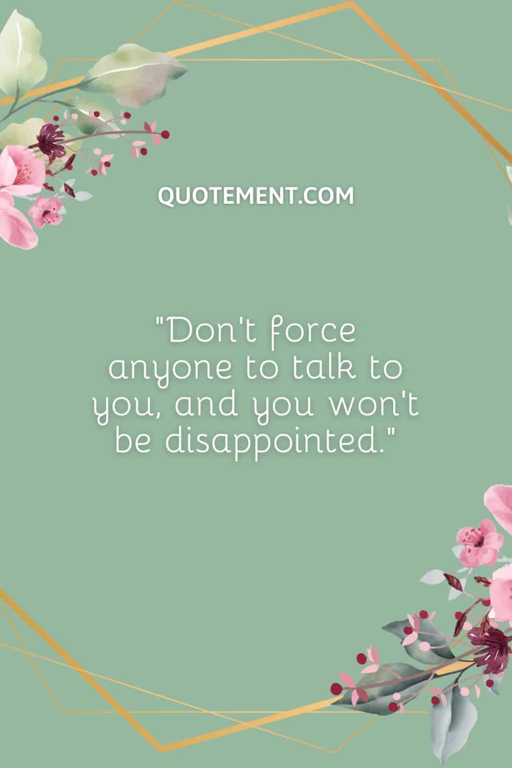 Don’t force anyone to talk to you, and you won’t be disappointed