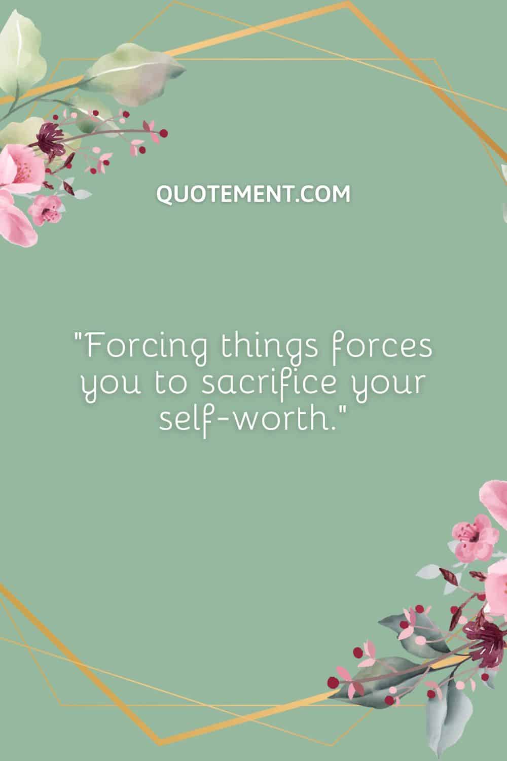 Forcing things forces you to sacrifice your self-worth