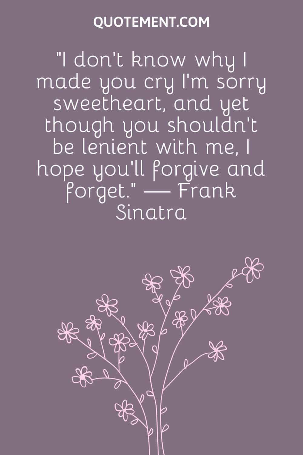 “I don’t know why I made you cry I’m sorry sweetheart, and yet though you shouldn’t be lenient with me, I hope you’ll forgive and forget.” — Frank Sinatra