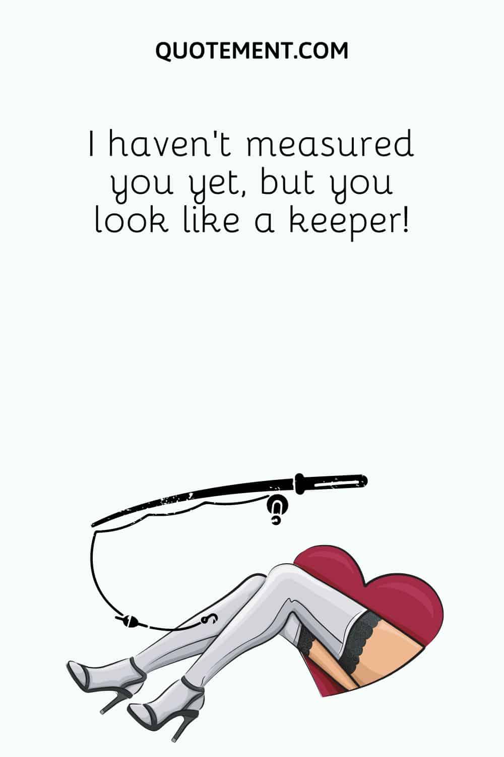 I haven’t measured you yet, but you look like a keeper