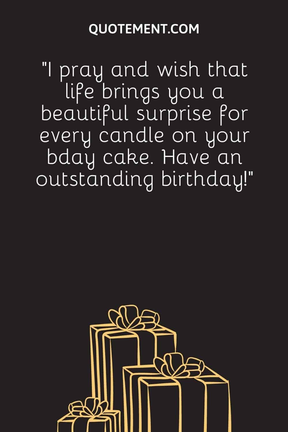 “I pray and wish that life brings you a beautiful surprise for every candle on your bday cake. Have an outstanding birthday!”