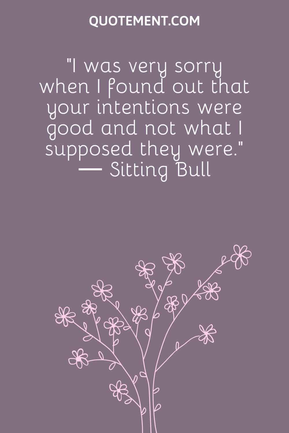 “I was very sorry when I found out that your intentions were good and not what I supposed they were.” ― Sitting Bull