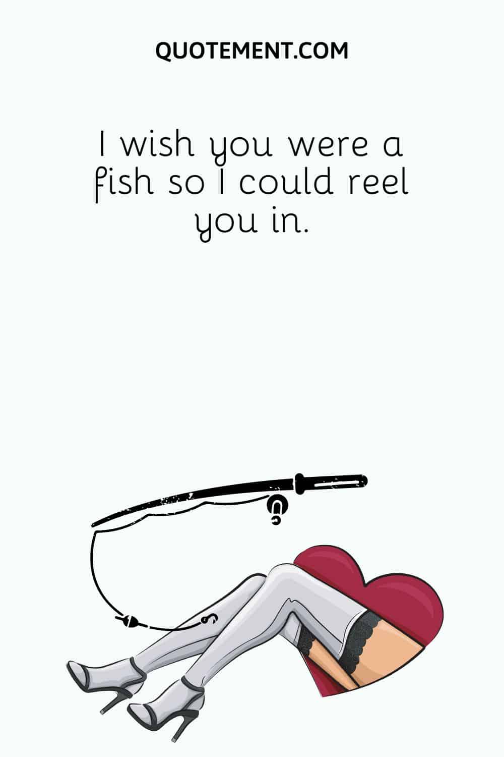 I wish you were a fish so I could reel you in
