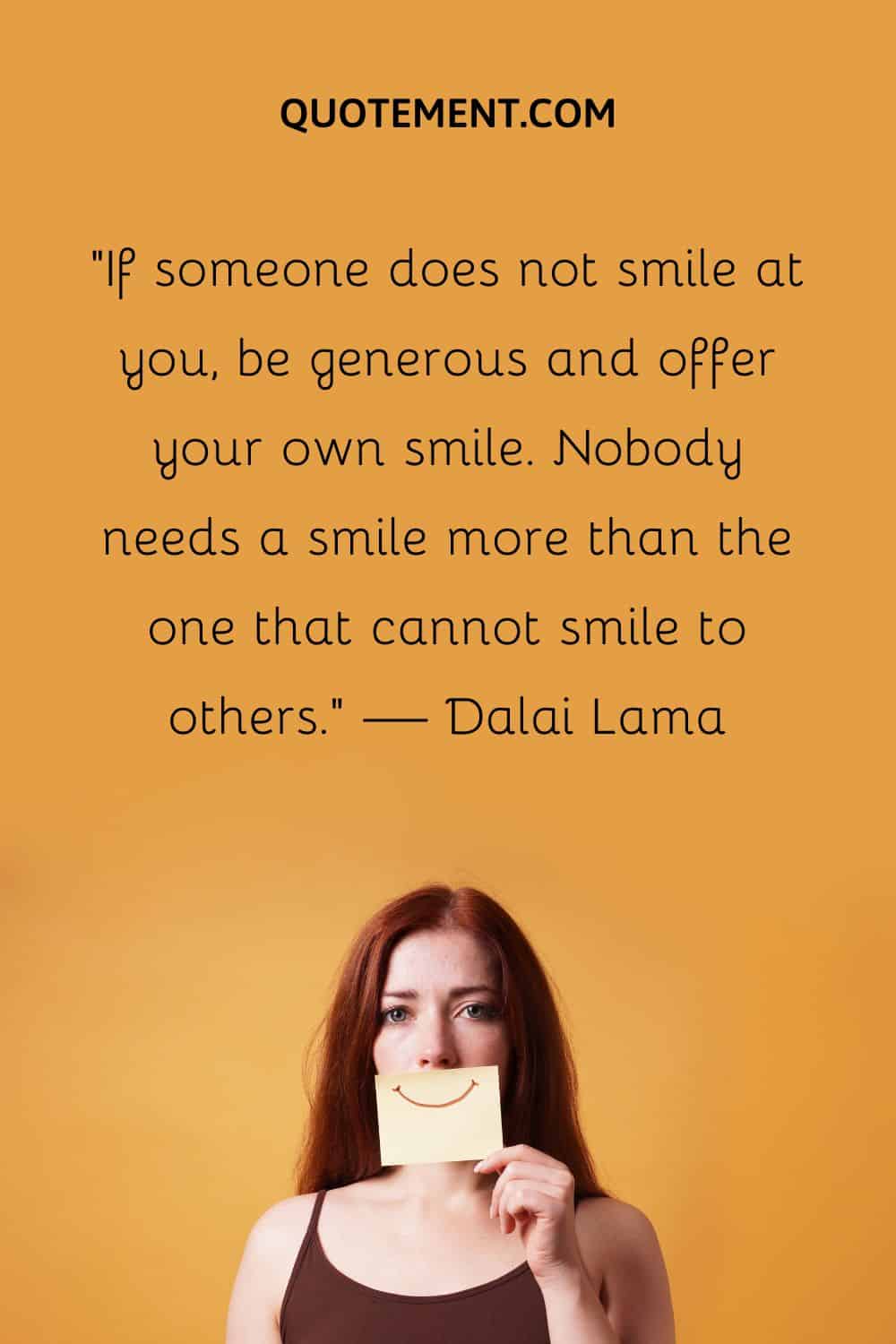 If someone does not smile at you, be generous and offer your own smile.