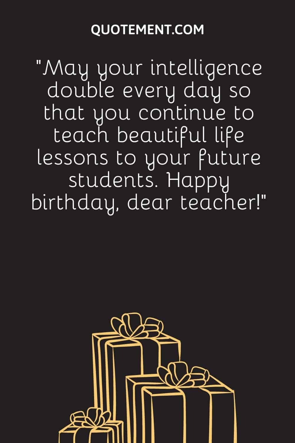 “May your intelligence double every day so that you continue to teach beautiful life lessons to your future students. Happy birthday, dear teacher!”