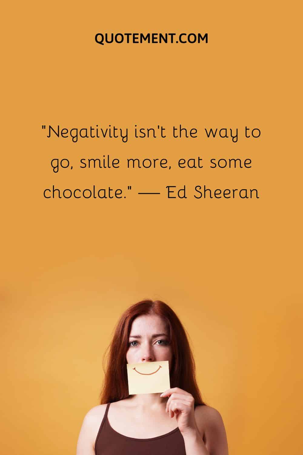 Negativity isn’t the way to go, smile more, eat some chocolate.