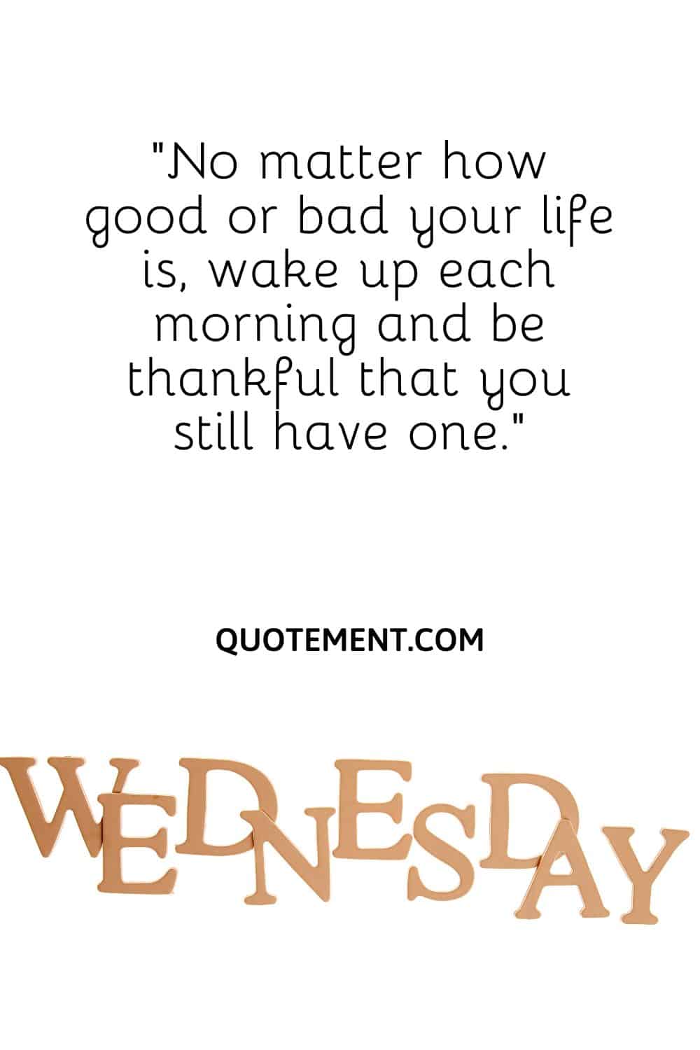 No matter how good or bad your life is, wake up each morning and be thankful that you still have one