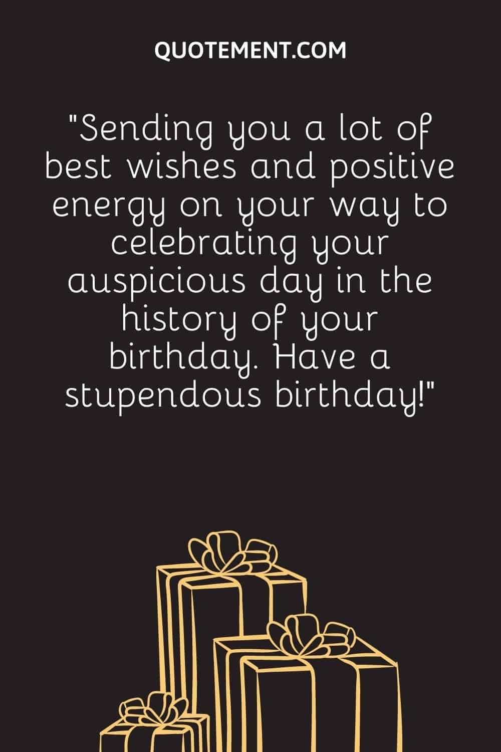 “Sending you a lot of best wishes and positive energy on your way to celebrating your auspicious day in the history of your birthday. Have a stupendous birthday!”